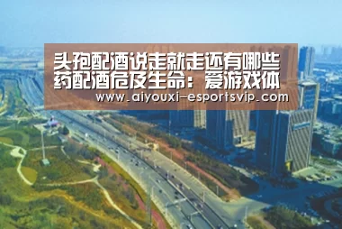 头孢配酒说走就走还有哪些药配酒危及生命:爱游戏体育赛事直播(图2) 爱游戏体育赛事直播